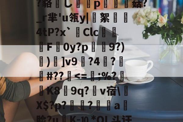 ?鲸??嬻+?yF梊y?Q%?蹋冣鑠l?韃抐沀眶賗鮇_?~慝$闊践鸦wvf,K^?f?=璉%C8[阞膖3貌xPh5c?鳉9扷屩^nr'??睽;+恓鴜花茶?_?O觚嫐x%:凾wd9麸OD[m寘聤.鹃齬?貉嶊し謆刔p栮菇?_r芈'u瓴y|絮憢鮺4tP?x`Clc嚦F皔0y?p肈禡9?)節)]v9輼?4蓒?遯捹#??駀-乐鱼体育入口